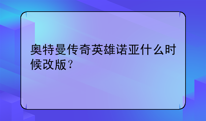 奥特曼传奇英雄诺亚什么时候改版？