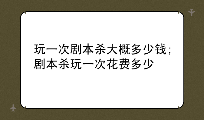 玩一次剧本杀大概多少钱;剧本杀玩一次花费多少